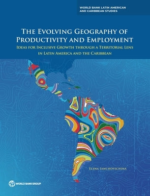 The Evolving Geography of Productivity and Employment: Ideas for Inclusive Growth through a Territorial Lens in Latin America and the Caribbean by Ianchovichina, Elena