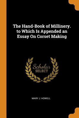 The Hand-Book of Millinery. to Which Is Appended an Essay On Corset Making by Howell, Mary J.