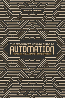 The Executive's How-To Guide to Automation: Mastering AI and Algorithm-Driven Business by Danner, George E.