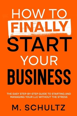 How to Finally Start Your Business: The Easy Step-by-Step Guide to Starting and Managing Your LLC Without the Stress by Schultz, M.