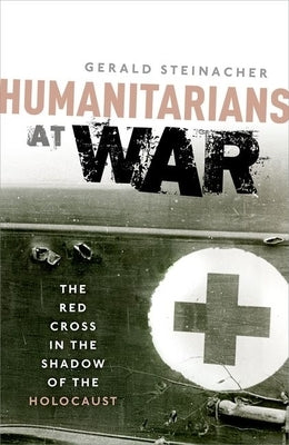 Humanitarians at War: The Red Cross in the Shadow of the Holocaust by Steinacher, Gerald