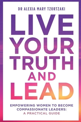 Live Your Truth and Lead: Empowering Women to Become Compassionate Leaders: A Practical Guide by Tzortzaki, Alexia Mary