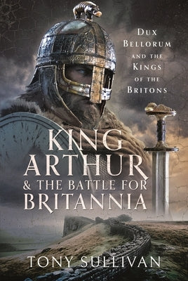 King Arthur and the Battle for Britannia: Dux Bellorum and the Kings of the Britons by Sullivan, Tony