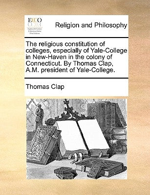 The Religious Constitution of Colleges, Especially of Yale-College in New-Haven in the Colony of Connecticut. by Thomas Clap, A.M. President of Yale-C by Clap, Thomas