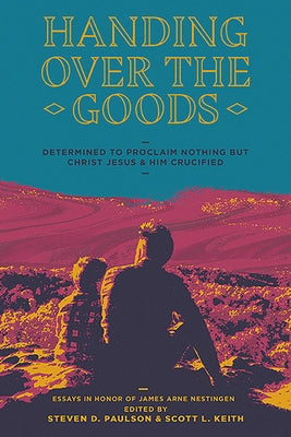 Handing Over the Goods: Determined to Proclaim Nothing But Christ Jesus and Him Crucified, a Festschrift in Honor of Dr. James A. Nestingen by Keith, Scott Leonard