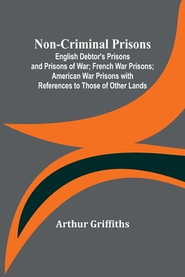 Non-Criminal Prisons; English Debtor's Prisons and Prisons of War; French War Prisons; American War Prisons with References to Those of Other Lands by Griffiths, Arthur