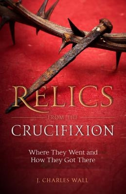 Relics from the Crucifixion: Where They Went and How They Got There by Wall, J. Charles