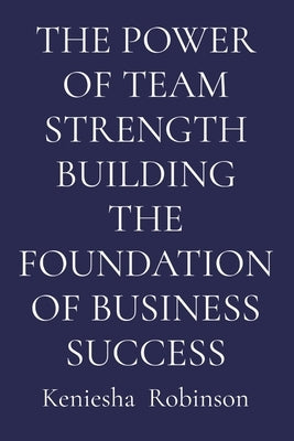The Power of Team Strength Building the Foundation of Business Success by Robinson, Keniesha