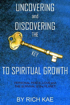 UNCOVERING and DISCOVERING THE KEY TO SPIRITUAL GROWTH: PERSONAL PEACE, LOVE and THE SURVIVAL of the PLANET by Kae, Rich