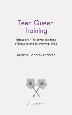 Teen Queen Training: Essays After the Seventeen Book of Etiquette and Entertaining, 1963 by Langley Mahler, Kristine