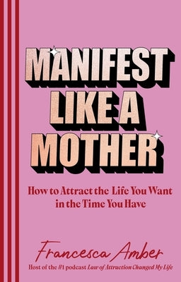 Manifest Like a Mother: How to Attract the Life You Want in the Time You Have by Amber, Francesca