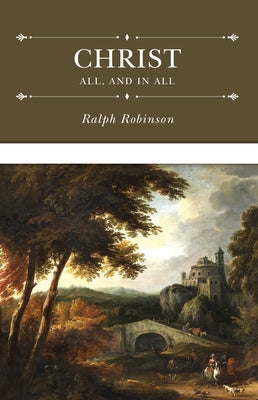Christ All, and in All: Several Significant Similitudes by Which the Lord Jesus Christ Is Described in the Holy Scriptures by Robinson, Ralph