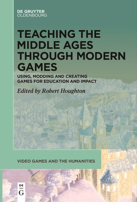 Teaching the Middle Ages Through Modern Games: Using, Modding and Creating Games for Education and Impact by Houghton, Robert