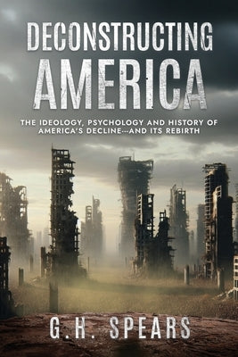 Deconstructing America: The Ideology, Psychology and History of America's Decline -- and it's Rebirth by Spears, G. H.