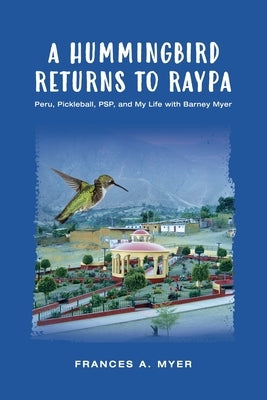 A Hummingbird Returns to Raypa: Peru, Pickleball, PSP, and My Life with Barney Myer by Myer, Frances A.