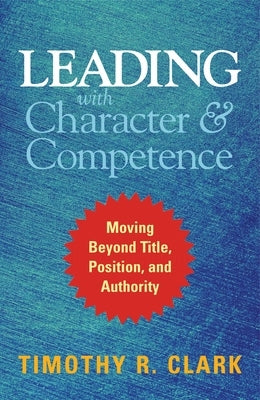 Leading with Character and Competence: Moving Beyond Title, Position, and Authority by Clark, Timothy R.