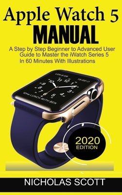 Apple Watch 5 Manual: A Step by Step Beginner to Advanced User Guide to Master the iWatch Series 5 in 60 Minutes...With Illustrations. by Scott, Nicholas