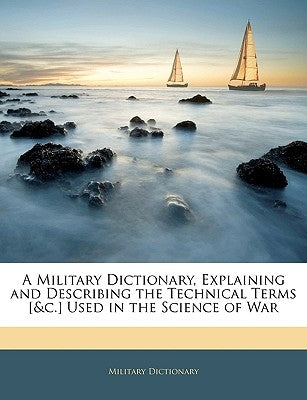 A Military Dictionary, Explaining and Describing the Technical Terms [&c.] Used in the Science of War by Dictionary, Military