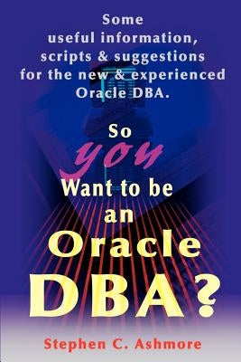 So You Want to Be an Oracle DBA?: Some Useful Information, Scripts and Suggestions for the New and Experienced Oracle DBA by Ashmore, Stephen C.
