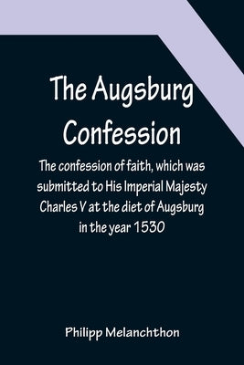 The Augsburg Confession; The confession of faith, which was submitted to His Imperial Majesty Charles V at the diet of Augsburg in the year 1530 by Melanchthon, Philipp