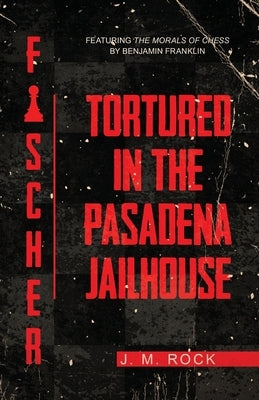 Fischer: TORTURED in the PASADENA JAILHOUSE (featuring the MORALS of CHESS by Benjamin Franklin) by Rock, J. M.