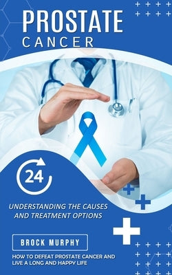 Prostate Cancer: Understanding the Causes and Treatment Options (How to Defeat Prostate Cancer and Live a Long and Happy Life) by Murphy, Brock