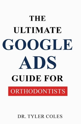 The Ultimate Google Ads Guide for Orthodontists by Coles, Tyler