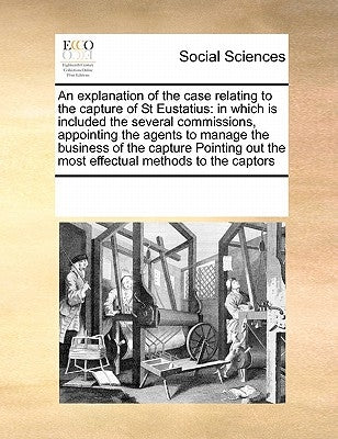 An Explanation of the Case Relating to the Capture of St Eustatius: In Which Is Included the Several Commissions, Appointing the Agents to Manage the by Multiple Contributors