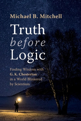 Truth Before Logic: Finding Wisdom with G. K. Chesterton in a World Blinkered by Scientism by Mitchell, Michael B.