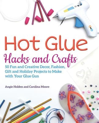 Hot Glue Hacks and Crafts: 50 Fun and Creative Decor, Fashion, Gift and Holiday Projects to Make with Your Glue Gun by Holden, Angie