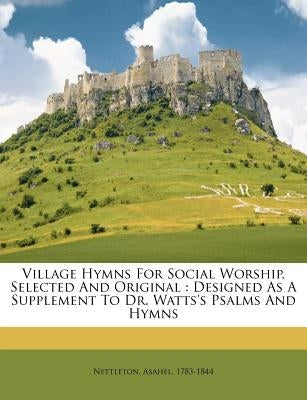 Village Hymns for Social Worship, Selected and Original: Designed as a Supplement to Dr. Watts's Psalms and Hymns by 1783-1844, Nettleton Asahel