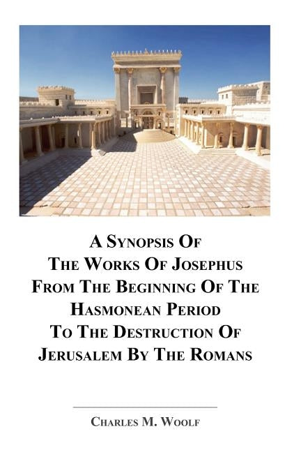 A Synopsis Of The Works of Josephus From The Beginning If The Hasmonean Period To The Destruction of Jerusalem By The Romans by Woolf, Charles M.