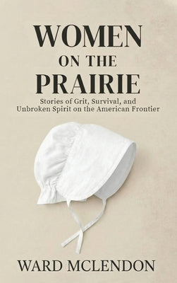 Women on the Prairie: Stories of Grit, Survival, and Unbroken Spirit on the American Frontier by McLendon, Ward