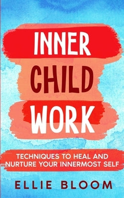 Inner Child Work; Techniques to Heal and Nurture Your Innermost Self by Bloom, Ellie