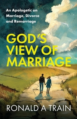 God's View of Marriage: An Apologetic on Marriage, Divorce and Remarriage by A. Train, Ronald