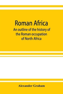 Roman Africa; an outline of the history of the Roman occupation of North Africa, based chiefly upon inscriptions and monumental remains in that countr by Graham, Alexander