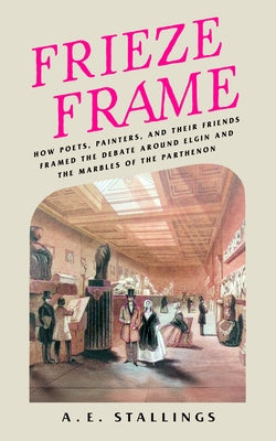 Frieze Frame: How Poets, Painters, and Their Friends Framed the Debate Around Elgin and the Marbles of the Parthenon by Stallings, A. E.