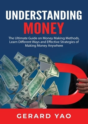 Understanding Money: The Ultimate Guide on Money Making Methods, Learn Different Ways and Effective Strategies of Making Money Anywhere by Yao, Gerard