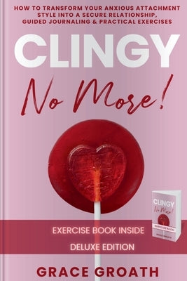 CLINGY NO MORE! How to Transform Your Anxious Attachment Style Into a Secure Relationship, Guided Journaling & Practical Exercises. DELUXE EDITION by Groath, Grace