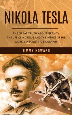 Nikola Tesla: The Great Truth About Gravity (The Life of a Genius and the Impact of His Work & a Scientific Biography) by Howard, Jimmy