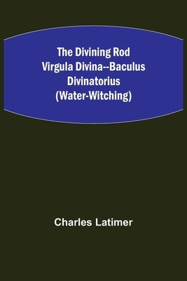 The Divining Rod Virgula Divina--Baculus Divinatorius (Water-Witching) by Latimer, Charles