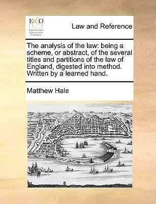 The Analysis of the Law: Being a Scheme, or Abstract, of the Several Titles and Partitions of the Law of England, Digested Into Method. Written by Hale, Matthew