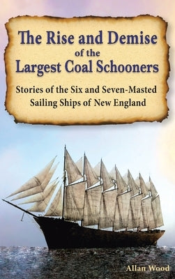 The Rise and Demise of the Largest Sailing Ships: Stories of the Six and Seven-Masted Coal Schooners of New England by Wood, Allan B.
