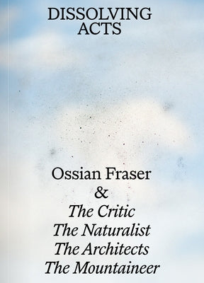 Dissolving Acts: Ossian Fraser & the Critic, the Naturalist, the Architects, the Mountaineer by Merkl, Andreas