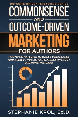 Commonsense and Outcome-Driven Marketing for Authors: Proven Strategies to Boost Book Sales and Achieve Publishing Success without Breaking the Bank by Krol, Ed D. Stephanie