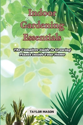 Indoor Gardening Essentials: The Complete Guide to Growing Plants Inside Your Home by Mason, Taylor