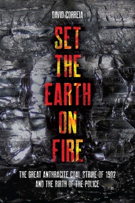 Set the Earth on Fire: The Great Anthracite Coal Strike of 1902 and the Birth of the Police by Correia, David