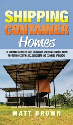 Shipping Container Homes: The Ultimate Beginner's Guide to Living in a Shipping Container Home and Tiny House Living Including Ideas and Examples of D by Brown, Matt
