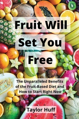 Fruit Will Set You Free: The Unparalleled Benefits of the Fruit-Based Diet and How to Start Right Now by Huff, Taylor