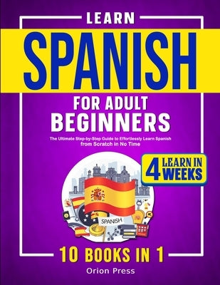 Learn Spanish for Adult Beginners: 10 Books in 1: The Ultimate Step-by-Step Guide to Effortlessly Learn Spanish from Scratch in No Time by Press, Orion